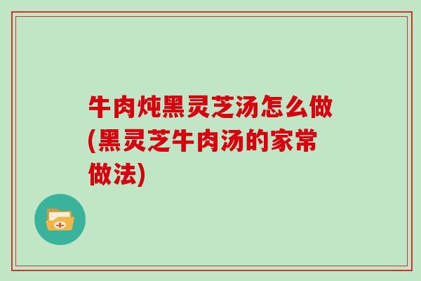 牛肉炖黑灵芝汤怎么做(黑灵芝牛肉汤的家常做法)