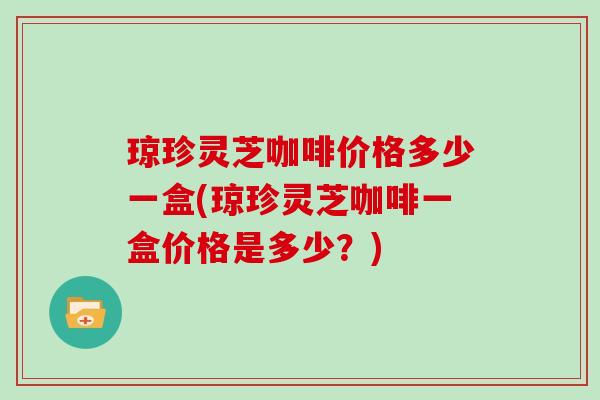 琼珍灵芝咖啡价格多少一盒(琼珍灵芝咖啡一盒价格是多少？)