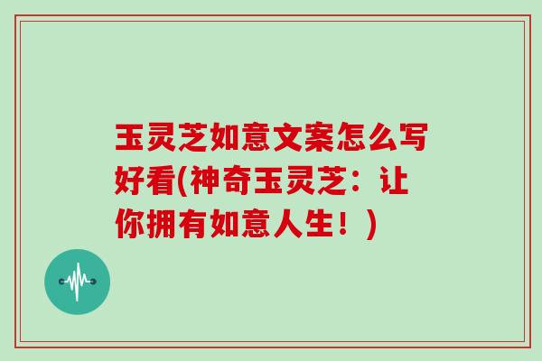 玉灵芝如意文案怎么写好看(神奇玉灵芝：让你拥有如意人生！)