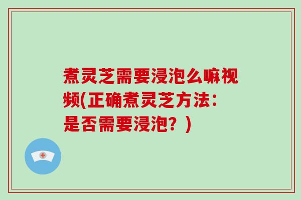 煮灵芝需要浸泡么嘛视频(正确煮灵芝方法：是否需要浸泡？)