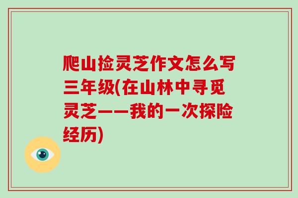 爬山捡灵芝作文怎么写三年级(在山林中寻觅灵芝——我的一次探险经历)