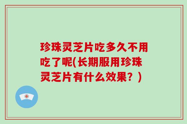 珍珠灵芝片吃多久不用吃了呢(长期服用珍珠灵芝片有什么效果？)