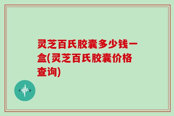灵芝百氏胶囊多少钱一盒(灵芝百氏胶囊价格查询)-第1张图片-灵芝大师 灵芝百氏胶囊多少钱一盒(灵芝百氏胶囊价格查询)-第1张图片-灵芝大师
