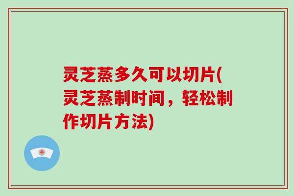 灵芝蒸多久可以切片(灵芝蒸制时间，轻松制作切片方法)