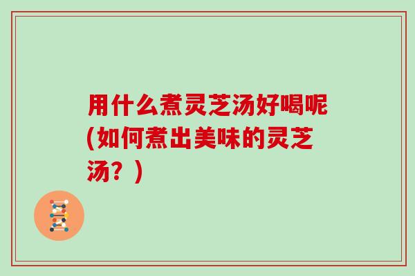 用什么煮灵芝汤好喝呢(如何煮出美味的灵芝汤？)
