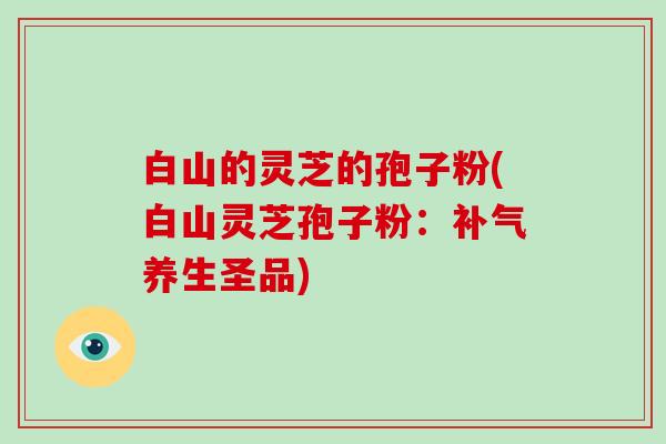 白山的灵芝的孢子粉(白山灵芝孢子粉：补气养生圣品)