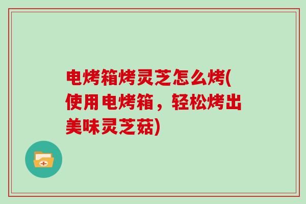 电烤箱烤灵芝怎么烤(使用电烤箱，轻松烤出美味灵芝菇)