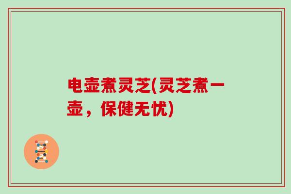 电壶煮灵芝(灵芝煮一壶，保健无忧)