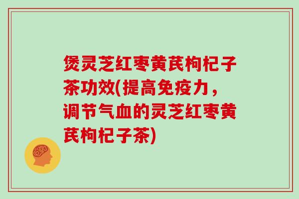煲灵芝红枣黄芪枸杞子茶功效(提高免疫力，调节气血的灵芝红枣黄芪枸杞子茶)