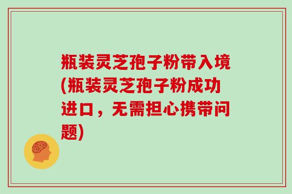 瓶装灵芝孢子粉带入境(瓶装灵芝孢子粉成功进口，无需担心携带问题)