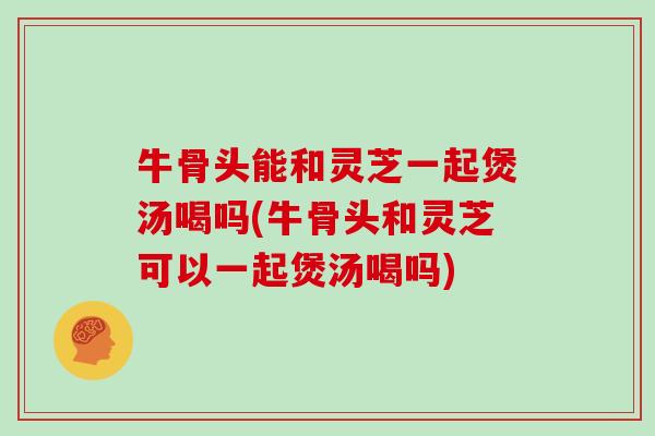 牛骨头能和灵芝一起煲汤喝吗(牛骨头和灵芝可以一起煲汤喝吗)