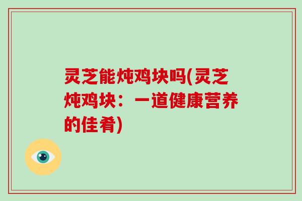 灵芝能炖鸡块吗(灵芝炖鸡块：一道健康营养的佳肴)