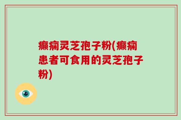 癫痫灵芝孢子粉(癫痫患者可食用的灵芝孢子粉)