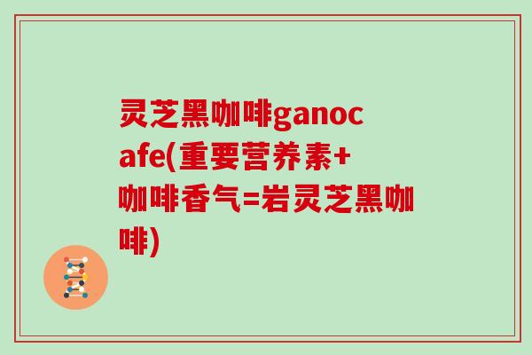 灵芝黑咖啡ganocafe(重要营养素+咖啡香气=岩灵芝黑咖啡)