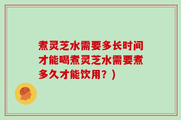 煮灵芝水需要多长时间才能喝煮灵芝水需要煮多久才能饮用？)
