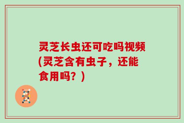 灵芝长虫还可吃吗视频(灵芝含有虫子，还能食用吗？)-第1张图片-灵芝大师