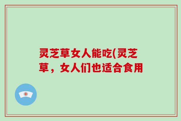 灵芝草女人能吃(灵芝草，女人们也适合食用
