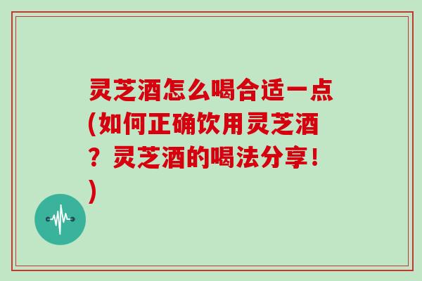 灵芝酒怎么喝合适一点(如何正确饮用灵芝酒？灵芝酒的喝法分享！)