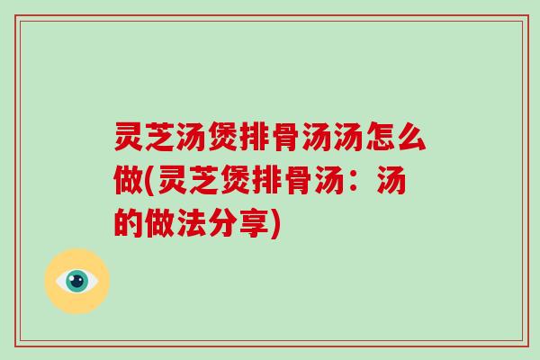 灵芝汤煲排骨汤汤怎么做(灵芝煲排骨汤：汤的做法分享)