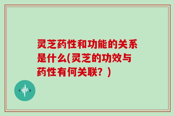 灵芝药性和功能的关系是什么(灵芝的功效与药性有何关联？)