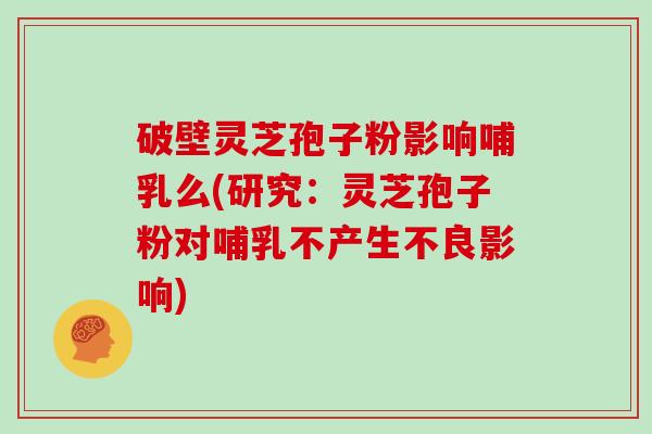 破壁灵芝孢子粉影响哺乳么(研究：灵芝孢子粉对哺乳不产生不良影响)