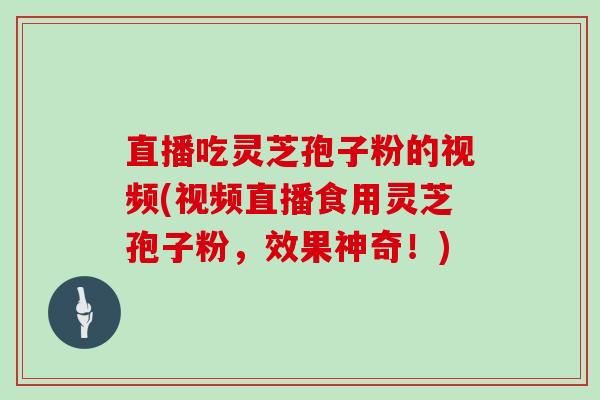 直播吃灵芝孢子粉的视频(视频直播食用灵芝孢子粉，效果神奇！)