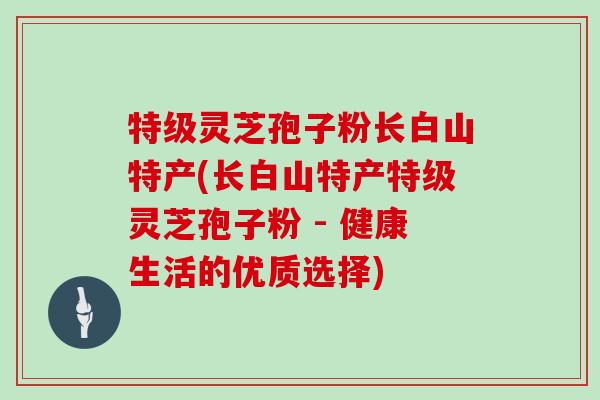 特级灵芝孢子粉长白山特产(长白山特产特级灵芝孢子粉 - 健康生活的优质选择)