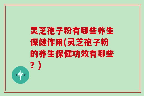 灵芝孢子粉有哪些养生保健作用(灵芝孢子粉的养生保健功效有哪些？)
