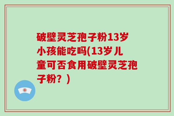 破壁灵芝孢子粉13岁小孩能吃吗(13岁儿童可否食用破壁灵芝孢子粉？)