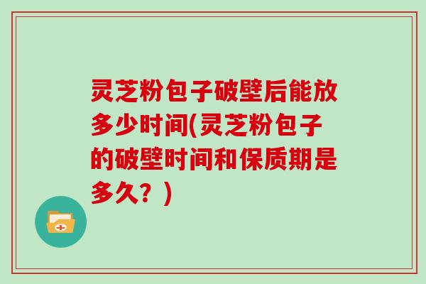 灵芝粉包子破壁后能放多少时间(灵芝粉包子的破壁时间和保质期是多久？)