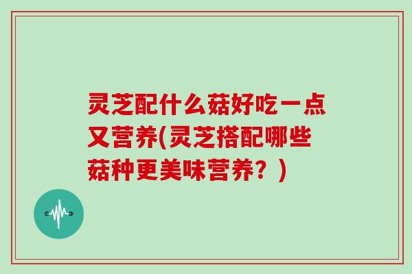 灵芝配什么菇好吃一点又营养(灵芝搭配哪些菇种更美味营养？)