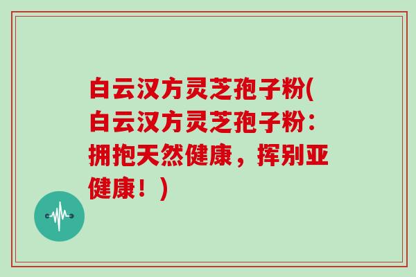 白云汉方灵芝孢子粉(白云汉方灵芝孢子粉：拥抱天然健康，挥别亚健康！)