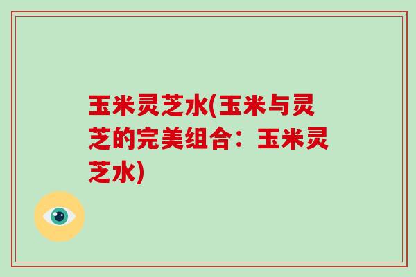 玉米灵芝水(玉米与灵芝的完美组合：玉米灵芝水)