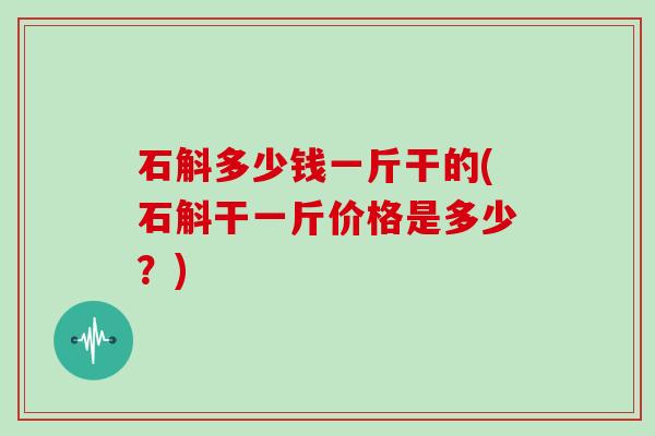 石斛多少钱一斤干的(石斛干一斤价格是多少？)