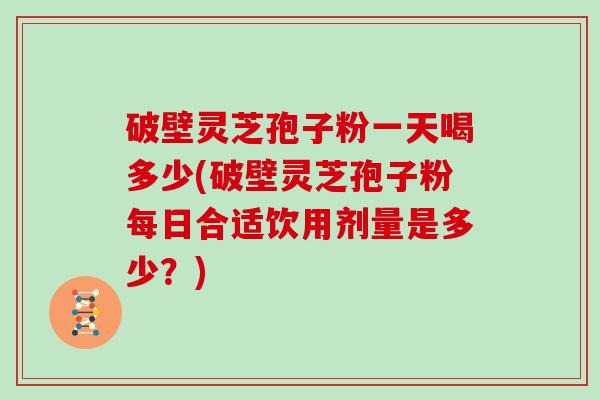 破壁灵芝孢子粉一天喝多少(破壁灵芝孢子粉每日合适饮用剂量是多少？)