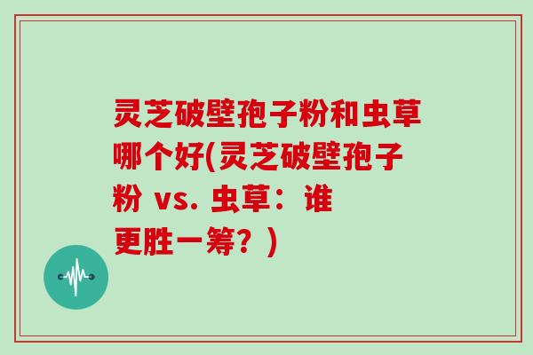 灵芝破壁孢子粉和虫草哪个好(灵芝破壁孢子粉 vs. 虫草：谁更胜一筹？)
