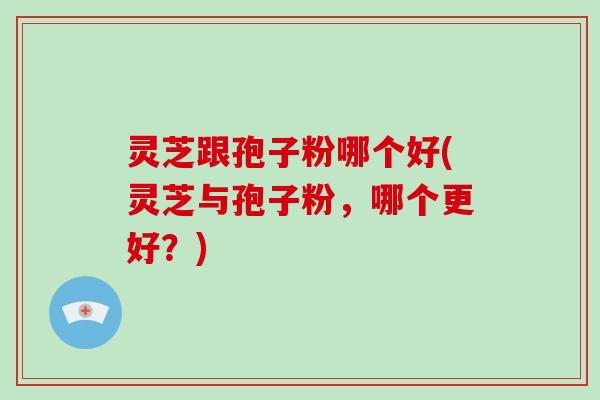 灵芝跟孢子粉哪个好(灵芝与孢子粉，哪个更好？)