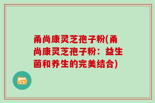 甬尚康灵芝孢子粉(甬尚康灵芝孢子粉:益生菌和养生的完美结合)-第1张图片-灵芝大师 甬尚康灵芝孢子粉(甬尚康灵芝孢子粉:益生菌和养生的完美结合)-第1张图片-灵芝大师