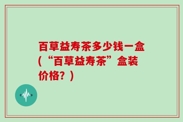 百草益寿茶多少钱一盒(“百草益寿茶”盒装价格？)
