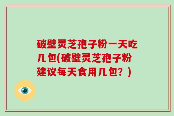 破壁灵芝孢子粉一天吃几包(破壁灵芝孢子粉建议每天食用几包？)
