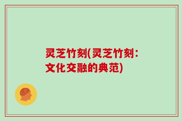 灵芝竹刻(灵芝竹刻：文化交融的典范)