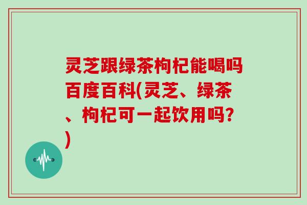 灵芝跟绿茶枸杞能喝吗百度百科(灵芝、绿茶、枸杞可一起饮用吗？)