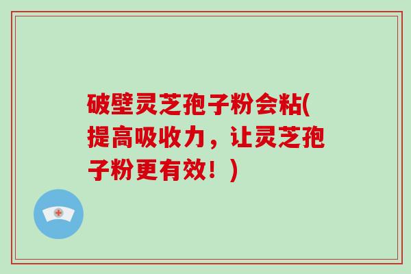 破壁灵芝孢子粉会粘(提高吸收力，让灵芝孢子粉更有效！)