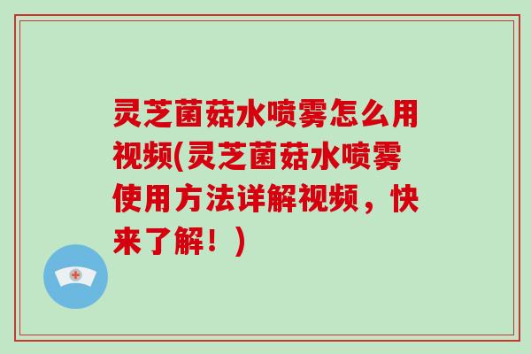 灵芝菌菇水喷雾怎么用视频(灵芝菌菇水喷雾使用方法详解视频，快来了解！)