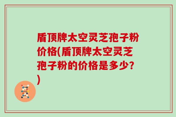 盾顶牌太空灵芝孢子粉价格(盾顶牌太空灵芝孢子粉的价格是多少？)