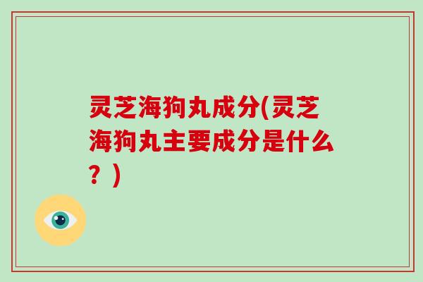 灵芝海狗丸成分(灵芝海狗丸主要成分是什么？)