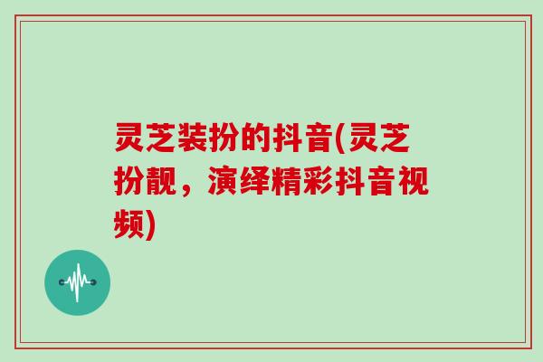 灵芝装扮的抖音(灵芝扮靓，演绎精彩抖音视频)