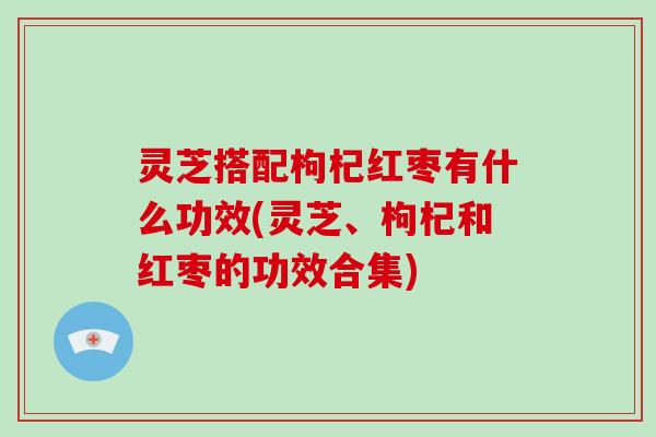 灵芝搭配枸杞红枣有什么功效(灵芝、枸杞和红枣的功效合集)