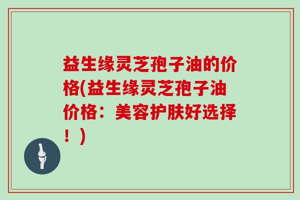 益生缘灵芝孢子油的价格(益生缘灵芝孢子油价格:美容护肤好选择!)-第1张图片-灵芝大师 益生缘灵芝孢子油的价格(益生缘灵芝孢子油价格:美容护肤好选择!)-第1张图片-灵芝大师