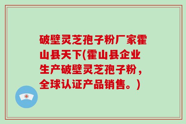 破壁灵芝孢子粉厂家霍山县天下(霍山县企业生产破壁灵芝孢子粉，全球认证产品销售。)